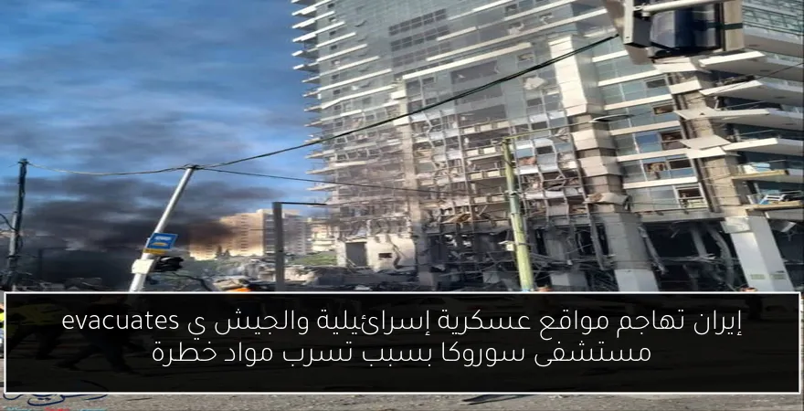إيران تهاجم مواقع عسكرية إسرائيلية والجيش ي evacuates مستشفى سوروكا بسبب تسرب مواد خطرة