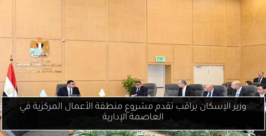 وزير الإسكان يراقب تقدم مشروع منطقة الأعمال المركزية في العاصمة الإدارية