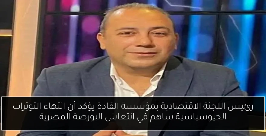 رئيس اللجنة الاقتصادية بمؤسسة القادة يؤكد أن انتهاء التوترات الجيوسياسية ساهم في انتعاش البورصة المصرية