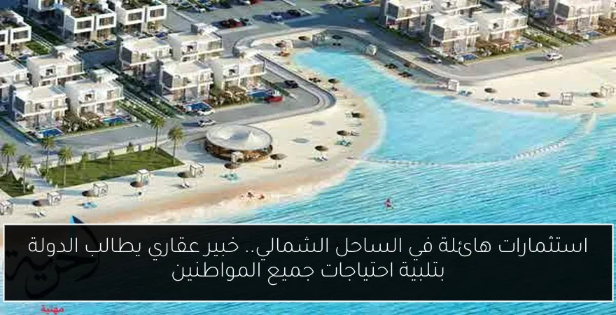 استثمارات هائلة في الساحل الشمالي.. خبير عقاري يطالب الدولة بتلبية احتياجات جميع المواطنين