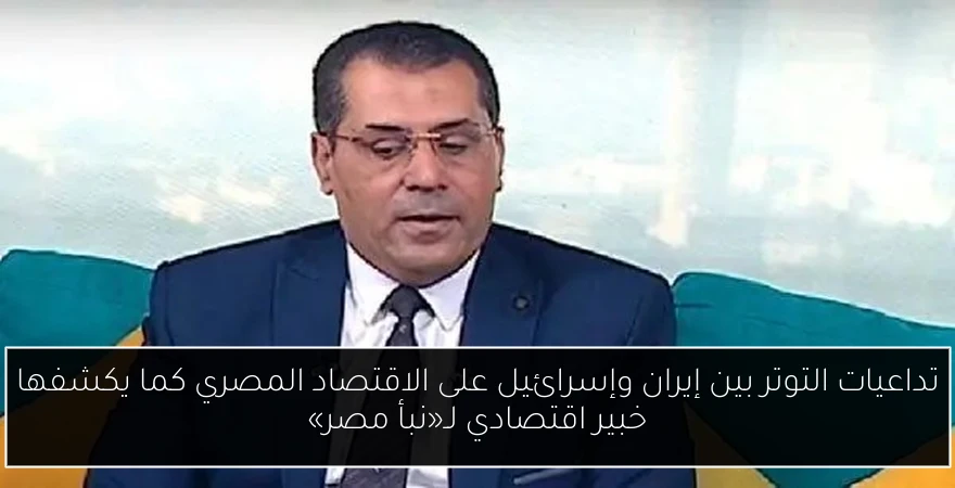 تداعيات التوتر بين إيران وإسرائيل على الاقتصاد المصري كما يكشفها خبير اقتصادي لـ«نبأ مصر»