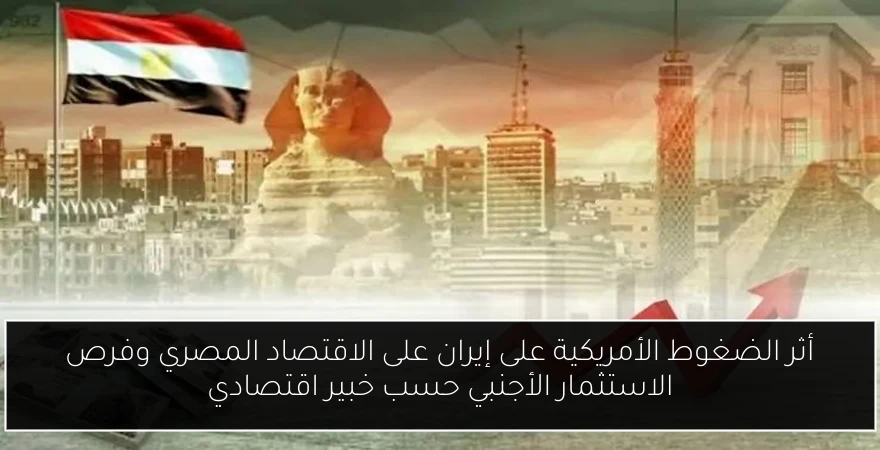 أثر الضغوط الأمريكية على إيران على الاقتصاد المصري وفرص الاستثمار الأجنبي حسب خبير اقتصادي