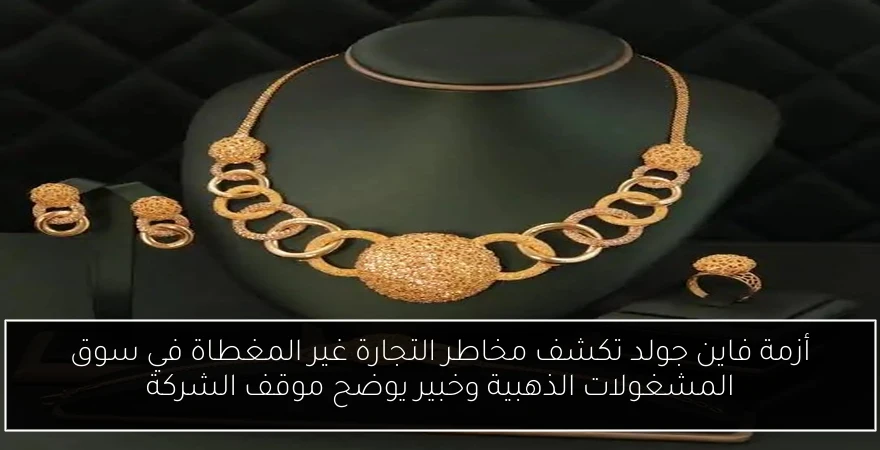أزمة فاين جولد تكشف مخاطر التجارة غير المغطاة في سوق المشغولات الذهبية وخبير يوضح موقف الشركة