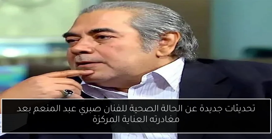 تحديثات جديدة عن الحالة الصحية للفنان صبري عبد المنعم بعد مغادرته العناية المركزة