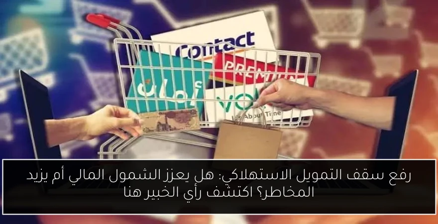 رفع سقف التمويل الاستهلاكي: هل يعزز الشمول المالي أم يزيد المخاطر؟ اكتشف رأي الخبير هنا