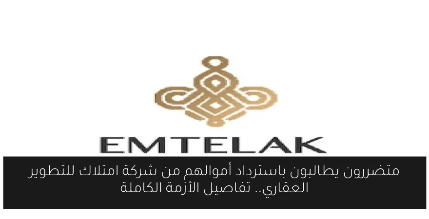 متضررون يطالبون باسترداد أموالهم من شركة امتلاك للتطوير العقاري.. تفاصيل الأزمة الكاملة