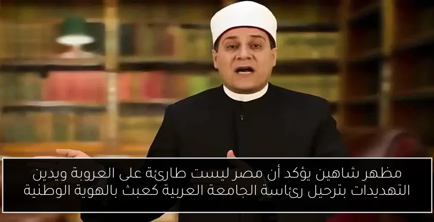 مظهر شاهين يؤكد أن مصر ليست طارئة على العروبة ويدين التهديدات بترحيل رئاسة الجامعة العربية كعبث بالهوية الوطنية