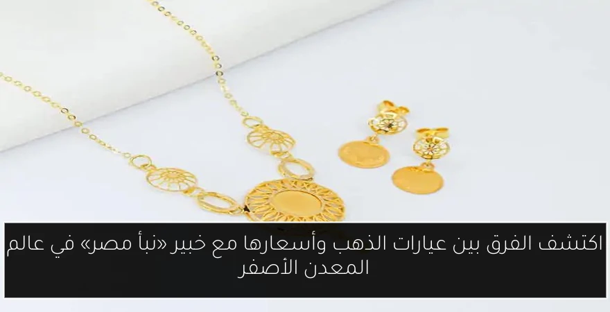 اكتشف الفرق بين عيارات الذهب وأسعارها مع خبير «نبأ مصر» في عالم المعدن الأصفر