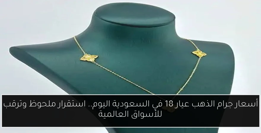 أسعار جرام الذهب عيار 18 في السعودية اليوم.. استقرار ملحوظ وترقب للأسواق العالمية