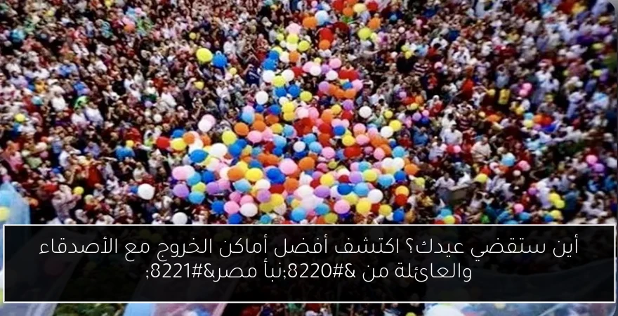 أين ستقضي عيدك؟ اكتشف أفضل أماكن الخروج مع الأصدقاء والعائلة من “نبأ مصر”