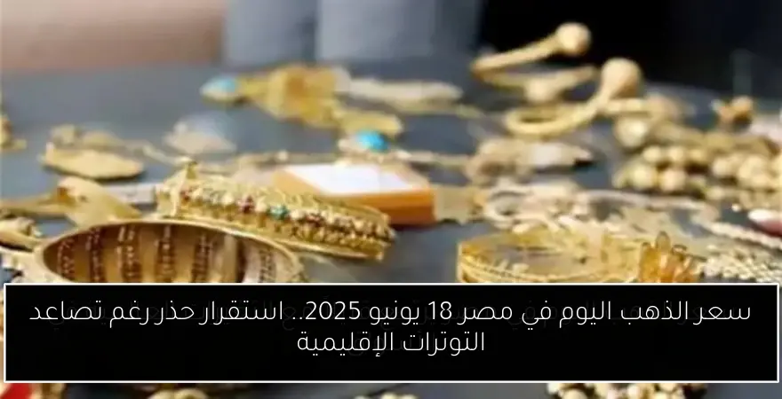 سعر الذهب اليوم في مصر 18 يونيو 2025.. استقرار حذر رغم تصاعد التوترات الإقليمية