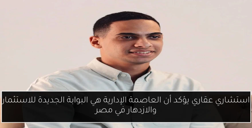 استشاري عقاري يؤكد أن العاصمة الإدارية هي البوابة الجديدة للاستثمار والازدهار في مصر