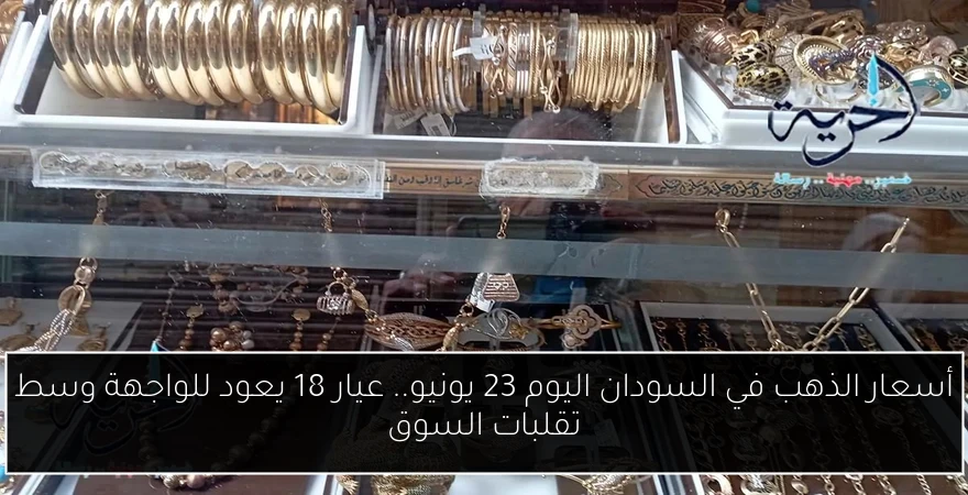 أسعار الذهب في السودان اليوم 23 يونيو.. عيار 18 يعود للواجهة وسط تقلبات السوق