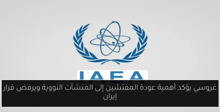 غروسي يؤكد أهمية عودة المفتشين إلى المنشآت النووية ويرفض قرار إيران