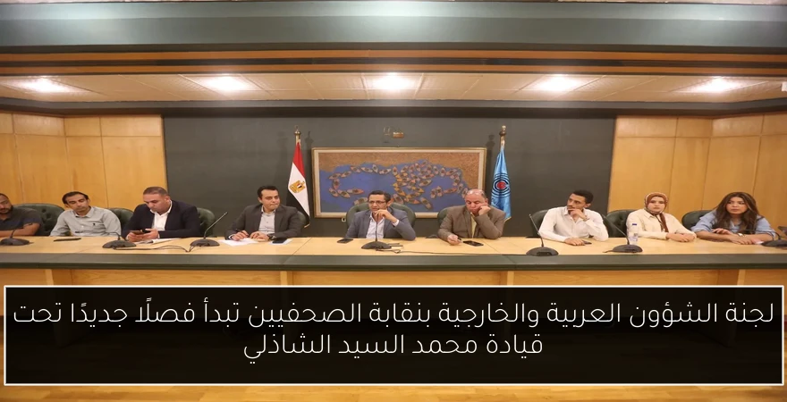 لجنة الشؤون العربية والخارجية بنقابة الصحفيين تبدأ فصلًا جديدًا تحت قيادة محمد السيد الشاذلي
