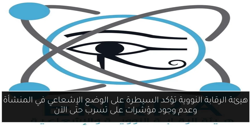 هيئة الرقابة النووية تؤكد السيطرة على الوضع الإشعاعي في المنشأة وعدم وجود مؤشرات على تسرب حتى الآن