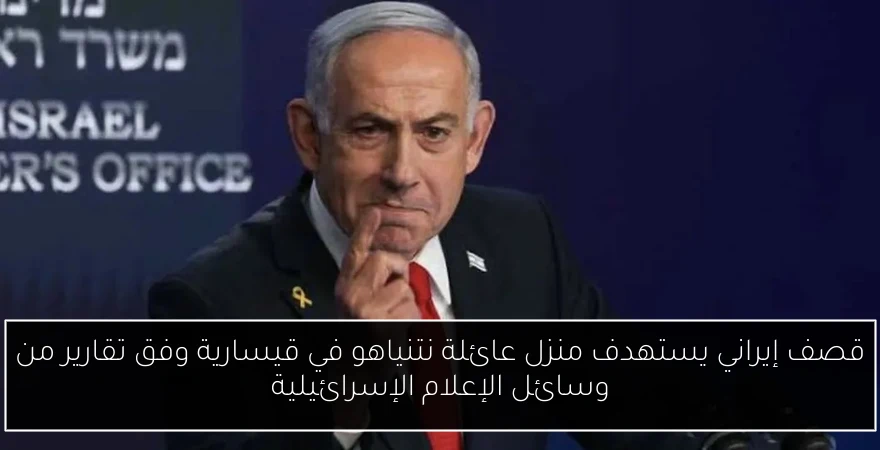 قصف إيراني يستهدف منزل عائلة نتنياهو في قيسارية وفق تقارير من وسائل الإعلام الإسرائيلية