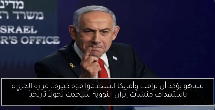 نتنياهو يؤكد أن ترامب وأمريكا استخدموا قوة كبيرة.. قراره الجريء باستهداف منشآت إيران النووية سيحدث تحولاً تاريخياً
