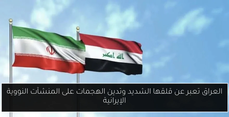 العراق تعبر عن قلقها الشديد وتدين الهجمات على المنشآت النووية الإيرانية