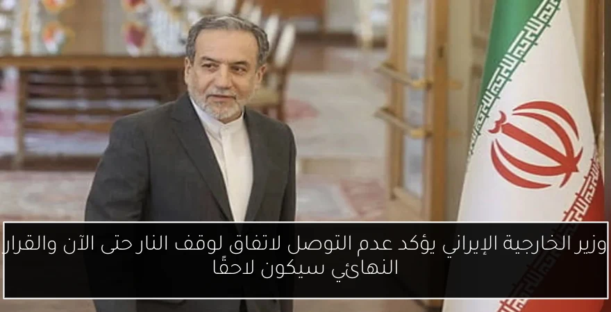 وزير الخارجية الإيراني يؤكد عدم التوصل لاتفاق لوقف النار حتى الآن والقرار النهائي سيكون لاحقًا