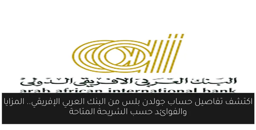 اكتشف تفاصيل حساب جولدن بلس من البنك العربي الإفريقي.. المزايا والفوائد حسب الشريحة المتاحة