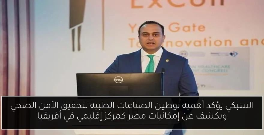 السبكي يؤكد أهمية توطين الصناعات الطبية لتحقيق الأمن الصحي ويكشف عن إمكانيات مصر كمركز إقليمي في أفريقيا