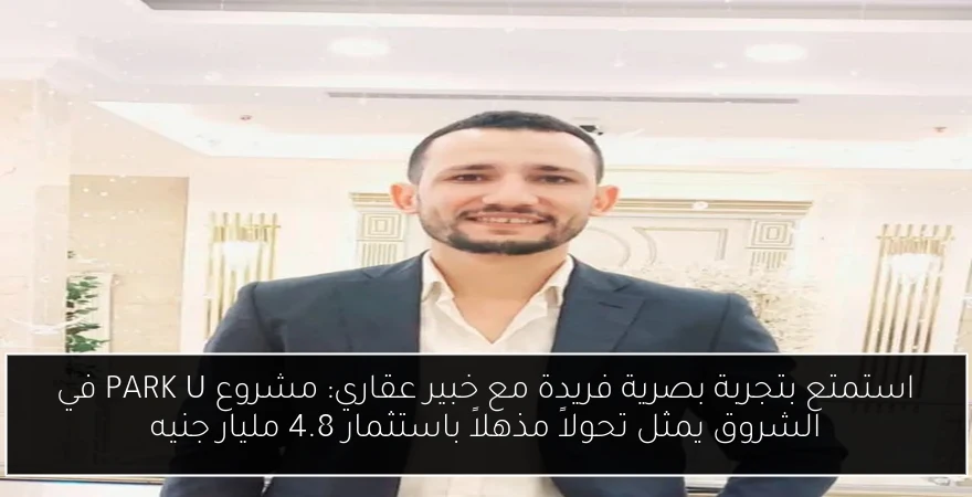 استمتع بتجربة بصرية فريدة مع خبير عقاري: مشروع PARK U في الشروق يمثل تحولاً مذهلاً باستثمار 4.8 مليار جنيه