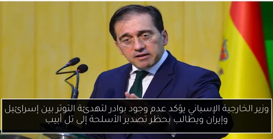 وزير الخارجية الإسباني يؤكد عدم وجود بوادر لتهدئة التوتر بين إسرائيل وإيران ويطالب بحظر تصدير الأسلحة إلى تل أبيب