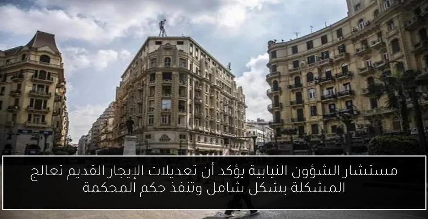 مستشار الشؤون النيابية يؤكد أن تعديلات الإيجار القديم تعالج المشكلة بشكل شامل وتنفذ حكم المحكمة