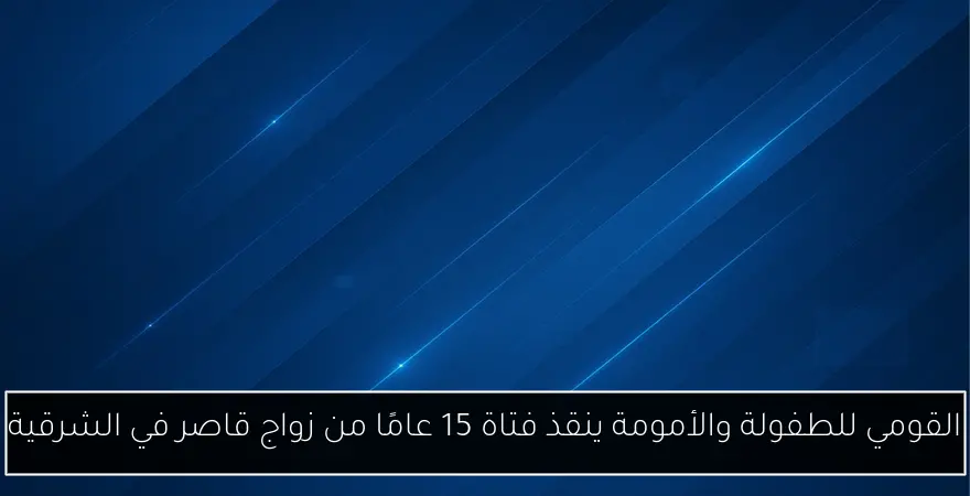 القومي للطفولة والأمومة ينقذ فتاة 15 عامًا من زواج قاصر في الشرقية