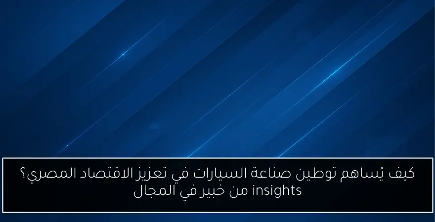 كيف يُساهم توطين صناعة السيارات في تعزيز الاقتصاد المصري؟ insights من خبير في المجال