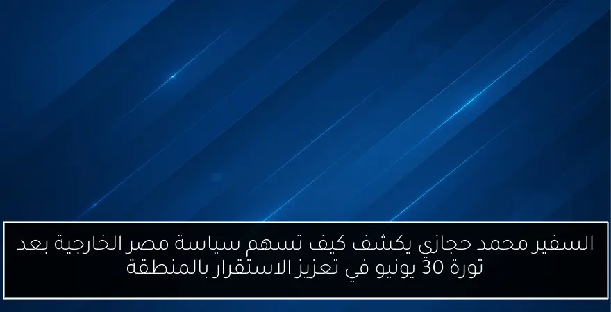السفير محمد حجازي يكشف كيف تسهم سياسة مصر الخارجية بعد ثورة 30 يونيو في تعزيز الاستقرار بالمنطقة