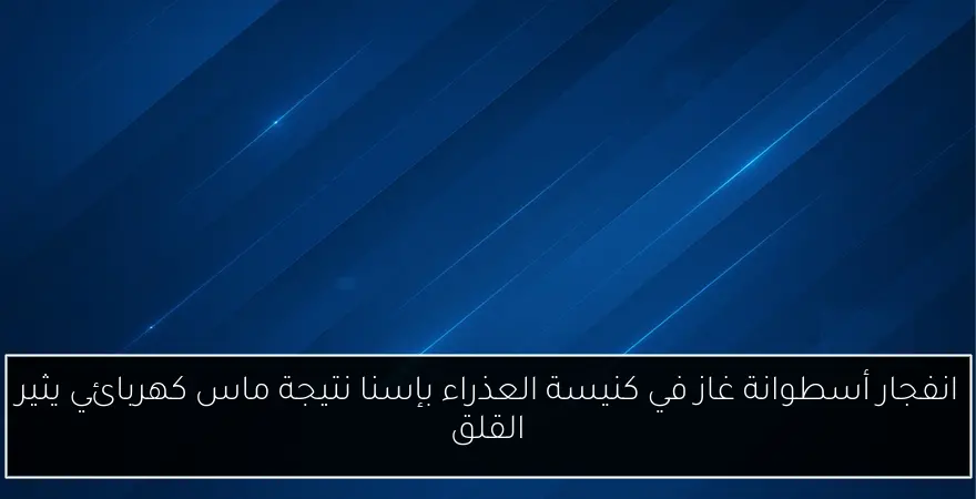 انفجار أسطوانة غاز في كنيسة العذراء بإسنا نتيجة ماس كهربائي يثير القلق