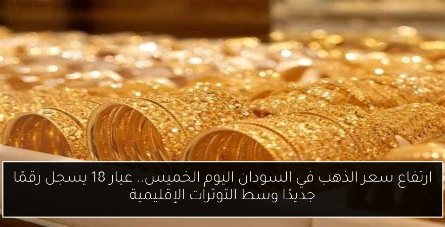 ارتفاع سعر الذهب في السودان اليوم الخميس.. عيار 18 يسجل رقمًا جديدًا وسط التوترات الإقليمية