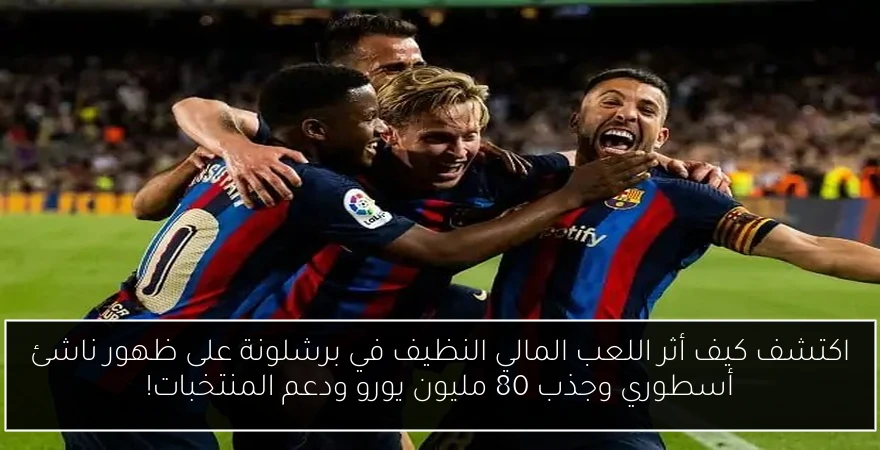 اكتشف كيف أثر اللعب المالي النظيف في برشلونة على ظهور ناشئ أسطوري وجذب 80 مليون يورو ودعم المنتخبات!