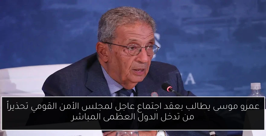عمرو موسى يطالب بعقد اجتماع عاجل لمجلس الأمن القومي تحذيراً من تدخل الدول العظمى المباشر