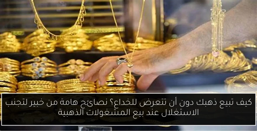 كيف تبيع ذهبك دون أن تتعرض للخداع؟ نصائح هامة من خبير لتجنب الاستغلال عند بيع المشغولات الذهبية