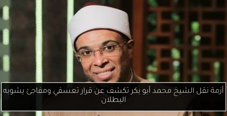 أزمة نقل الشيخ محمد أبو بكر تكشف عن قرار تعسفي ومفاجئ يشوبه البطلان