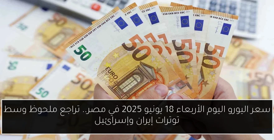 سعر اليورو اليوم الأربعاء 18 يونيو 2025 في مصر.. تراجع ملحوظ وسط توترات إيران وإسرائيل