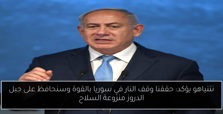 نتنياهو يؤكد: حققنا وقف النار في سوريا بالقوة وسنحافظ على جبل الدروز منزوعة السلاح