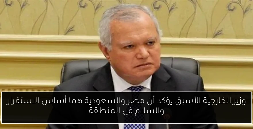 وزير الخارجية الأسبق يؤكد أن مصر والسعودية هما أساس الاستقرار والسلام في المنطقة