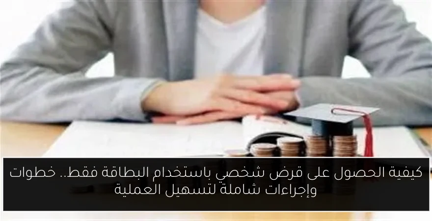 كيفية الحصول على قرض شخصي باستخدام البطاقة فقط.. خطوات وإجراءات شاملة لتسهيل العملية