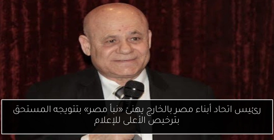 رئيس اتحاد أبناء مصر بالخارج يهنئ «نبأ مصر» بتتويجه المستحق بترخيص الأعلى للإعلام