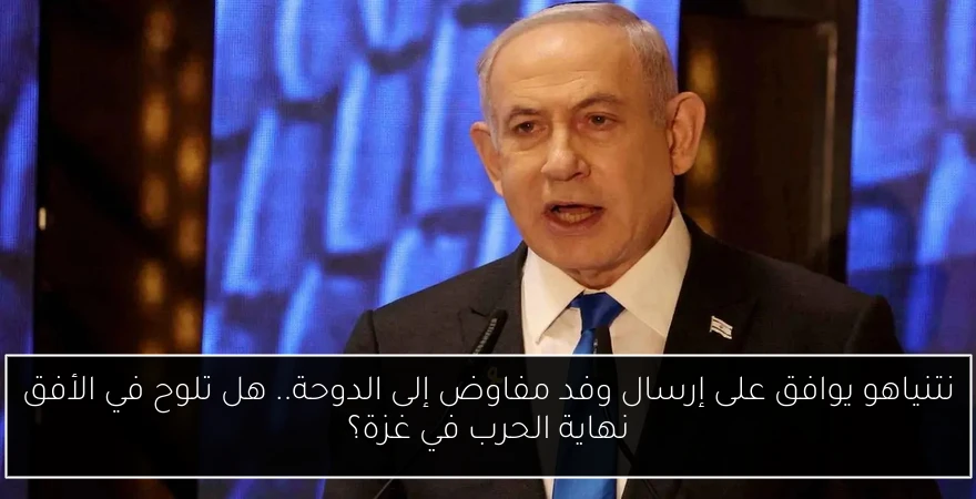 نتنياهو يوافق على إرسال وفد مفاوض إلى الدوحة.. هل تلوح في الأفق نهاية الحرب في غزة؟