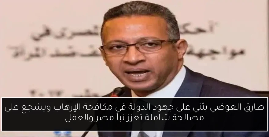 طارق العوضي يثني على جهود الدولة في مكافحة الإرهاب ويشجع على مصالحة شاملة تعزز نبأ مصر والعقل