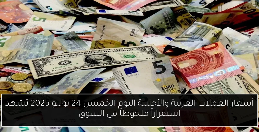 أسعار العملات العربية والأجنبية اليوم الخميس 24 يوليو 2025 تشهد استقراراً ملحوظاً في السوق
