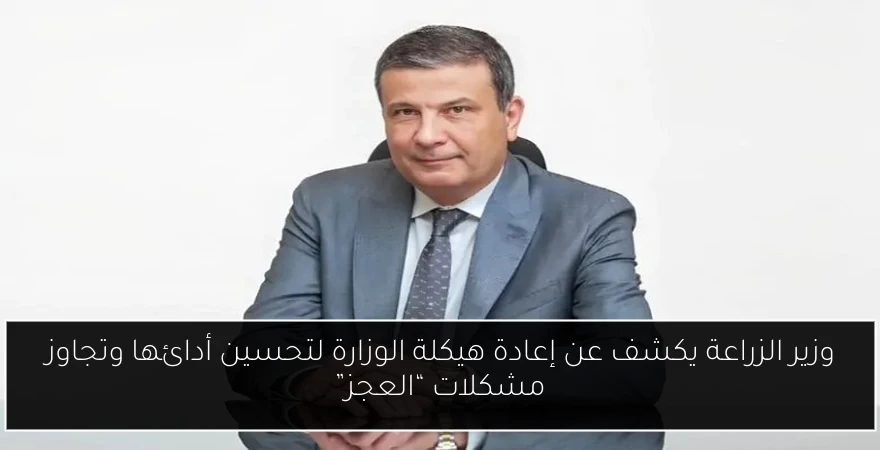 وزير الزراعة يكشف عن إعادة هيكلة الوزارة لتحسين أدائها وتجاوز مشكلات “العجز”