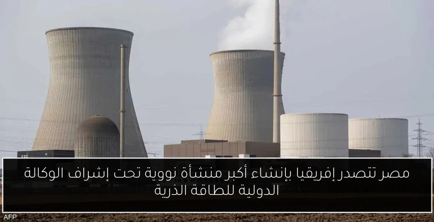 مصر تتصدر إفريقيا بإنشاء أكبر منشأة نووية تحت إشراف الوكالة الدولية للطاقة الذرية