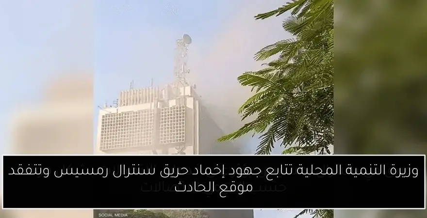 وزيرة التنمية المحلية تتابع جهود إخماد حريق سنترال رمسيس وتتفقد موقع الحادث