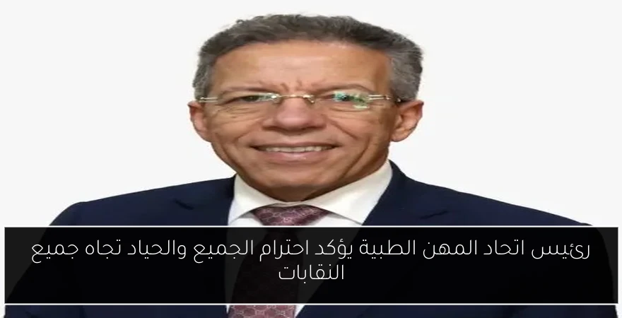 رئيس اتحاد المهن الطبية يؤكد احترام الجميع والحياد تجاه جميع النقابات